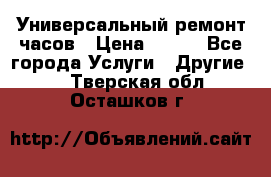 Универсальный ремонт часов › Цена ­ 100 - Все города Услуги » Другие   . Тверская обл.,Осташков г.